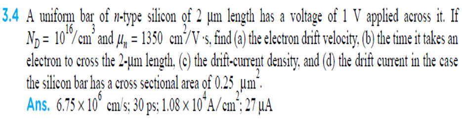 3.4 A unifom bar of n-type silicon of 2 µm length has a voltage of 1 V applied across it. If
= 10"/cm’ and 4, = 1350 cm/V s, find (a) the electron drift velocity. (b) the time it takes an
electron to cross the 2-um length, (c) the drift-curent density, and (d) the drift current in the case
the silicon bar has a cross sectional area of 0.25 µm²
Ans. 6.75 x 10° cm/s; 30 ps; 1.08 × 10°A/cm'; 27 µA
16
3
'S,
2
2'
