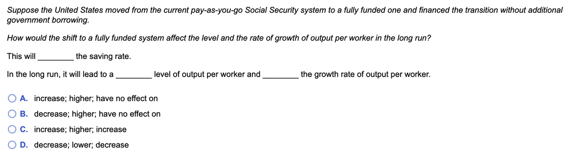 Suppose the United States moved from the current pay-as-you-go Social Security system to a fully funded one and financed the transition without additional
government borrowing.
How would the shift to a fully funded system affect the level and the rate of growth of output per worker in the long run?
This will
the saving rate.
In the long run, it will lead to a
level of output per worker and
the growth rate of output per worker.
A. increase; higher; have no effect on
B. decrease; higher; have no effect on
C. increase; higher; increase
○ D. decrease; lower; decrease