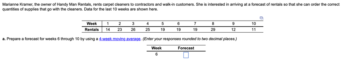 Marianne Kramer, the owner of Handy Man Rentals, rents carpet cleaners to contractors and walk-in customers. She is interested in arriving at a forecast of rentals so that she can order the correct
of supplies that go with the cleaners. Data for the last 10 weeks are shown here.
quantities
Week
Rentals
1
14
2
23
3
26
4
25
5
19
6
19
7
19
8
29
Forecast
9
12
a. Prepare a forecast for weeks 6 through 10 by using a 4-week moving average. (Enter your responses rounded to two decimal places.)
Week
6
10
11