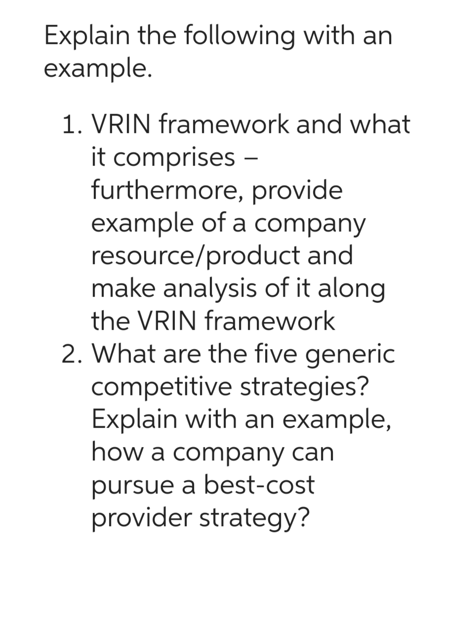 Explain the following with an
example.
1. VRIN framework and what
it comprises
furthermore, provide
example of a company
resource/product and
make analysis of it along
the VRIN framework
2. What are the five generic
competitive strategies?
Explain with an example,
how a company can
pursue a best-cost
provider strategy?