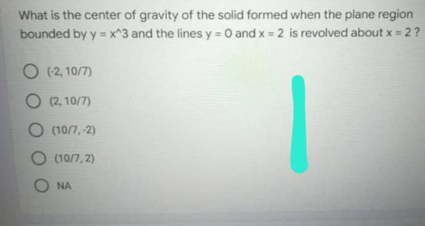 What is the center of gravity of the solid formed when the plane region
bounded by y = x^3 and the lines y = 0 and x = 2 is revolved about x = 2 ?
O (-2, 10/7)
O (2,10/7)
(10/7,-2)
O (10/7,2)
ONA