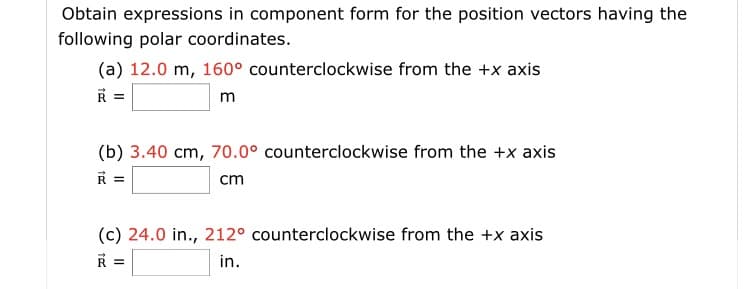 Obtain expressions in component form for the position vectors having the
following polar coordinates.
(a) 12.0 m, 160° counterclockwise from the +x axis
R =
m
(b) 3.40 cm, 70.0° counterclockwise from the +x axis
cm
(c) 24.0 in., 212° counterclockwise from the +x axis
R =
in.
