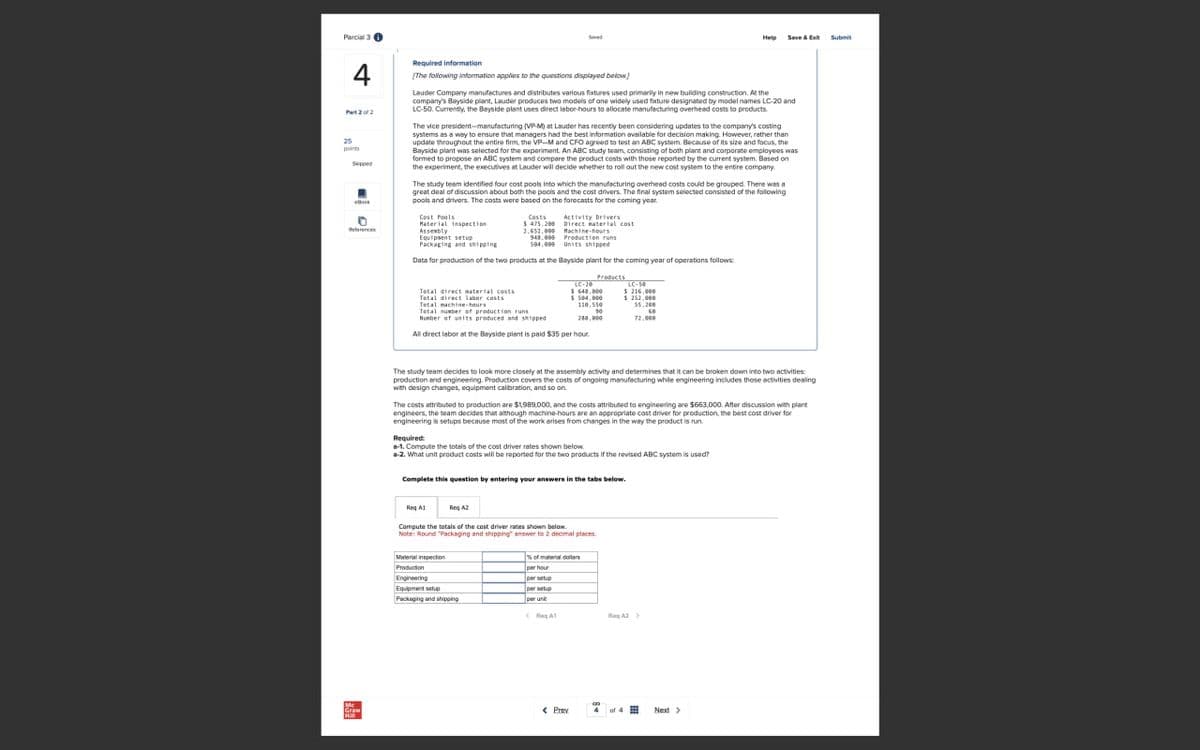 Parcial 3
4
25
points
Skipped
eBook
Required information
Save & Exit
Submit
[The following information applies to the questions displayed below]
Lauder Company manufactures and distributes various fixtures used primarily in new building construction. At the
company's Bayside plant, Lauder produces two models of one widely used fixture designated by model names LC-20 and
LC-50. Currently, the Bayside plant uses direct labor-hours to allocate manufacturing overhead costs to products.
The vice president-manufacturing (VP-M) at Lauder has recently been considering updates to the company's costing
systems as a way to ensure that managers had the best information available for decision making. However, rather than
update throughout the entire firm, the VP-M and CFO agreed to test an ABC system. Because of its size and focus, the
Bayside plant was selected for the experiment. An ABC study team, consisting of both plant and corporate employees was
formed to propose an ABC system and compare the product costs with those reported by the current system. Based on
the experiment, the executives at Lauder will decide whether to roll out the new cost system to the entire company.
The study team identified four cost pools into which the manufacturing overhead costs could be grouped. There was a
great deal of discussion about both the pools and the cost drivers. The final system selected consisted of the following
pools and drivers. The costs were based on the forecasts for the coming year.
Activity Drivers
Machine-hours
Cost Fools
Costs
Material inspection
$ 475,200
Direct material cost
References
Assembly
2,652,000
Equipment setup
948.000
Packaging and shipping
Production runs
584,999 Units shipped
Data for production of the two products at the Bayside plant for the coming year of operations follows:
Total direct material costs
Total direct labor costs
Total machine-hours
Total number of production runs
Number of units produced and shipped
Products
LC-20
$640,000
$504,000
LC-50
$216,000
110,550
10
288,000
$252,000
55.200
72.000
All direct labor at the Bayside plant is paid $35 per hour.
The study team decides to look more closely at the assembly activity and determines that it can be broken down into two activities:
production and engineering. Production covers the costs of ongoing manufacturing while engineering includes those activities dealing
with design changes, equipment calibration, and so on.
The costs attributed to production are $1,989,000, and the costs attributed to engineering are $663,000. After discussion with plant
engineers, the team decides that although machine-hours are an appropriate cost driver for production, the best cost driver for
engineering is setups because most of the work arises from changes in the way the product is run
Required:
a-1. Compute the totals of the cost driver rates shown below.
a-2. What unit product costs will be reported for the two products if the revised ABC system is used?
Complete this question by entering your answers in the tabs below.
Req A1
Reg A2
Compute the totals of the cost driver rates shown below.
Note: Round "Packaging and shipping" answer to 2 decimal places.
Material inspection
Production
Engineering
Equipment setup
Packaging and shipping
% of material dollars
per hour
per setup
<RgA1
Reg A2 >
Mc
Graw
< Prev
or 4 田
Next >