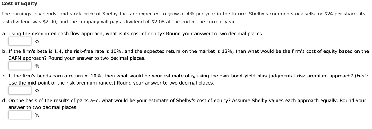 Cost of Equity
The earnings, dividends, and stock price of Shelby Inc. are expected to grow at 4% per year in the future. Shelby's common stock sells for $24 per share, its
last dividend was $2.00, and the company will pay a dividend of $2.08 at the end of the current year.
a. Using the discounted cash flow approach, what is its cost of equity? Round your answer to two decimal places.
%
b. If the firm's beta is 1.4, the risk-free rate is 10%, and the expected return on the market is 13%, then what would be the firm's cost of equity based on the
CAPM approach? Round your answer to two decimal places.
%
c. If the firm's bonds earn a return of 10%, then what would be your estimate of rs using the own-bond-yield-plus-judgmental-risk-premium approach? (Hint:
Use the mid-point of the risk premium range.) Round your answer to two decimal places.
%
d. On the basis of the results of parts a-c, what would be your estimate of Shelby's cost of equity? Assume Shelby values each approach equally. Round your
answer to two decimal places.
%