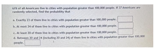 61% of all Americans live in cities with population greater than 100,000 people. If 37 Americans are
randomly selected, find the probability that
a. Exactly 23 of them live in cities with population greater than 100,000 people.
b. At most 24 of them live in cities with population greater than 100,000 people.
c. At least 20 of them live in cities with population greater than 100,000 people.
d. Between 20 and 24 (including 20 and 24) of them live in cities with population greater than 100,000
people.