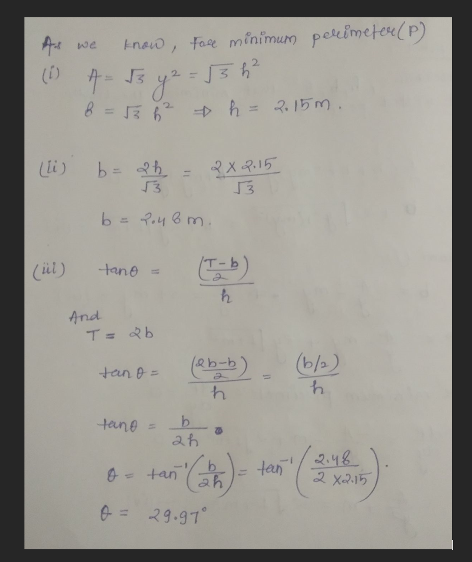 As we
(1)
(ül)
A = √3
know, Face minimum perimeter (P)
2
= √3h²
(li) b = 2h
√3
y²
2
8 = √3 6²² + h = 2.15m.
And
b
tano =
T = 2 b
2=
tan o =
tano
2.48m.
=
2x2.15
53
(T-b)
h
(2b-b)
h
b
2h
0 = 29.97°
B
tan (25) =
tan
(b/₂).
h
2.48
2 X2.15