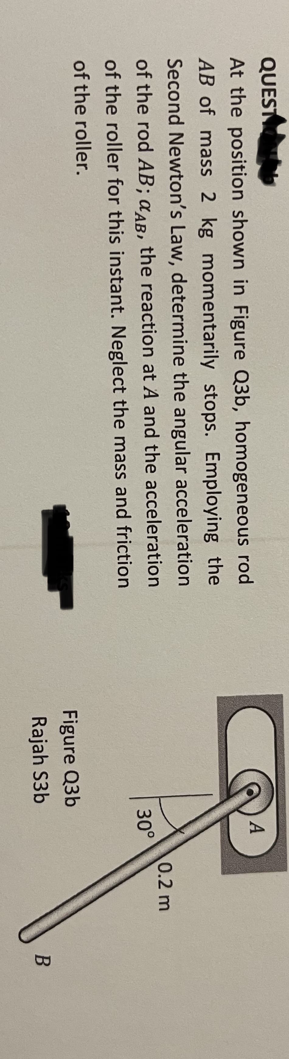 QUESTION D
At the position shown in Figure Q3b, homogeneous rod
AB of mass 2 kg momentarily stops. Employing the
Second Newton's Law, determine the angular acceleration
of the rod AB; CAB, the reaction at A and the acceleration
of the roller for this instant. Neglect the mass and friction
of the roller.
A
30°
Figure Q3b
Rajah S3b
0.2 m
B