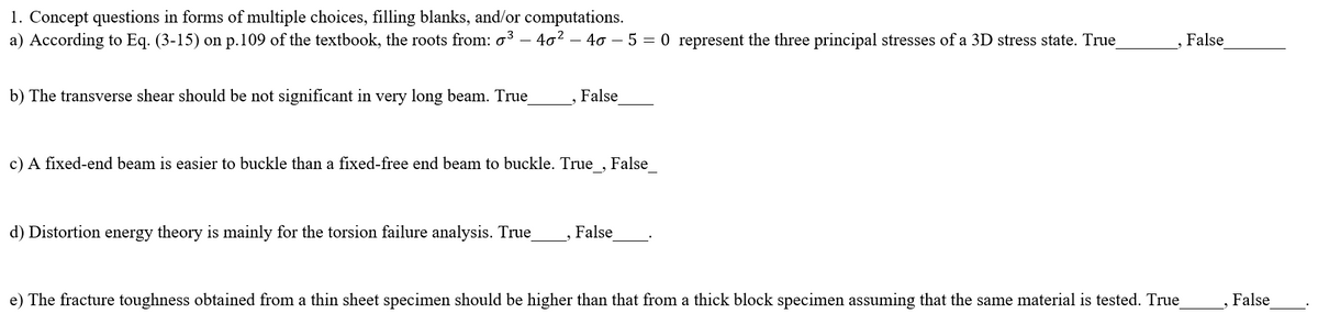 1. Concept questions in forms of multiple choices, filling blanks, and/or computations.
a) According to Eq. (3-15) on p.109 of the textbook, the roots from: o³ – 40? – 40 - 5 = 0 represent the three principal stresses of a 3D stress state. True
False
b) The transverse shear should be not significant in very long beam. True
False
c) A fixed-end beam is easier to buckle than a fixed-free end beam to buckle. True , False
d) Distortion energy theory is mainly for the torsion failure analysis. True
False
e) The fracture toughness obtained from a thin sheet specimen should be higher than that from a thick block specimen assuming that the same material is tested. True
False
