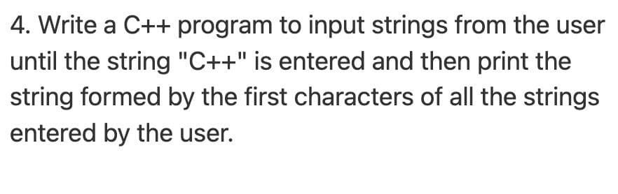 4. Write a C++ program to input strings from the user
until the string "C++" is entered and then print the
string formed by the first characters of all the strings
entered by the user.
