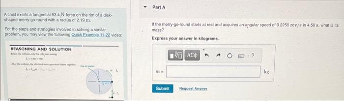 A child exerts a tangential 53.4 N force on the rim of a disk-
shaped merry-go-round with a radius of 2.19 m.
For the steps and strategies involved in solving a similar
problem, you may view the following Quick Example 11-22 video:
REASONING AND SOLUTION
Marthe
6-7
Part A
If the merry-go-round starts at rest and acquires an angular speed of 0.2250 rev/s in 4.50 s, what is its
mass?
Express your answer in kilograms.
mw
196] ΑΣΦ
Submit Request Answer
kg