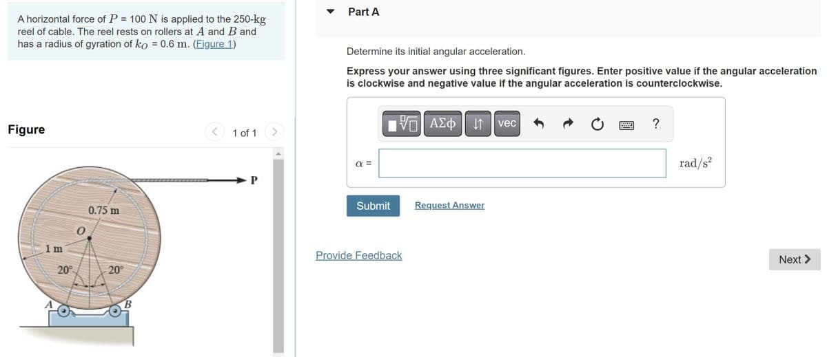 A horizontal force of P = 100 N is applied to the 250-kg
reel of cable. The reel rests on rollers at A and B and
has a radius of gyration of ko = 0.6 m. (Figure 1)
Figure
1 m
20⁰
0
0.75 m
20°
B
<
1 of 1
P
>
Part A
Determine its initial angular acceleration.
Express your answer using three significant figures. Enter positive value if the angular acceleration
is clockwise and negative value if the angular acceleration is counterclockwise.
απ
IVE ΑΣΦ | 11
Submit
Provide Feedback
Request Answer
vec
?
rad/s²
Next >