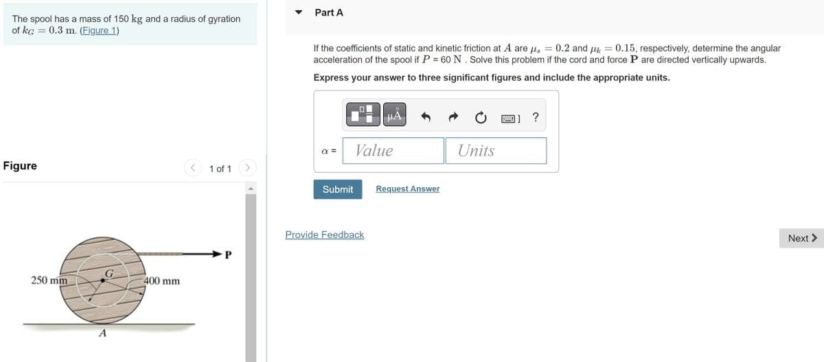 The spool has a mass of 150 kg and a radius of gyration
of KG
=
= 0.3 m. (Figure 1)
Figure
250 mm
G
A
400 mm
<
1 of 1 >
P
Part A
If the coefficients of static and kinetic friction at A are μ = 0.2 and μk 0.15, respectively, determine the angular
acceleration of the spool if P = 60 N. Solve this problem if the cord and force P are directed vertically upwards.
Express your answer to three significant figures and include the appropriate units.
απ
P
Submit
μA
Value
Provide Feedback
Request Answer
Ć
Units
11?
-
Next >