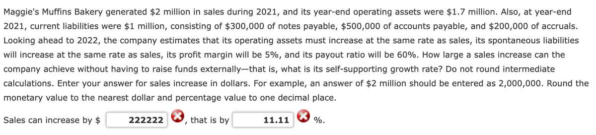 Maggie's Muffins Bakery generated $2 million in sales during 2021, and its year-end operating assets were $1.7 million. Also, at year-end
2021, current liabilities were $1 million, consisting of $300,000 of notes payable, $500,000 of accounts payable, and $200,000 of accruals.
Looking ahead to 2022, the company estimates that its operating assets must increase at the same rate as sales, its spontaneous liabilities
will increase at the same rate as sales, its profit margin will be 5%, and its payout ratio will be 60%. How large a sales increase can the
company achieve without having to raise funds externally-that is, what is its self-supporting growth rate? Do not round intermediate
calculations. Enter your answer for sales increase in dollars. For example, an answer of $2 million should be entered as 2,000,000. Round the
monetary value to the nearest dollar and percentage value to one decimal place.
Sales can increase by $
222222
that is by
11.11
%.
