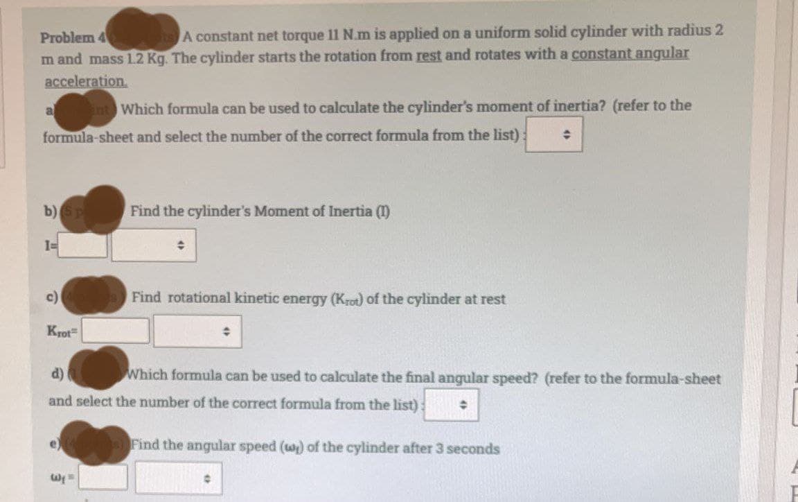 Problem 4
ots) A constant net torque 11 N.m is applied on a uniform solid cylinder with radius 2
m and mass 1.2 Kg. The cylinder starts the rotation from rest and rotates with a constant angular
acceleration
a
int Which formula can be used to calculate the cylinder's moment of inertia? (refer to the
formula-sheet and select the number of the correct formula from the list)
♦
b) (Sp
Find the cylinder's Moment of Inertia (1)
I=
c)
Find rotational kinetic energy (Krot) of the cylinder at rest
Krot
d)
Which formula can be used to calculate the final angular speed? (refer to the formula-sheet
and select the number of the correct formula from the list): ◆
s) Find the angular speed (w) of the cylinder after 3 seconds
Wys