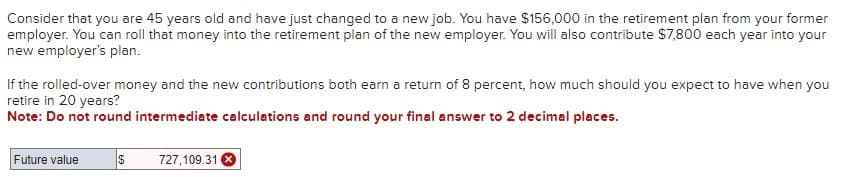 Consider that you are 45 years old and have just changed to a new job. You have $156,000 in the retirement plan from your former
employer. You can roll that money into the retirement plan of the new employer. You will also contribute $7,800 each year into your
new employer's plan.
If the rolled-over money and the new contributions both earn a return of 8 percent, how much should you expect to have when you
retire in 20 years?
Note: Do not round intermediate calculations and round your final answer to 2 decimal places.
Future value
$ 727,109.31 X