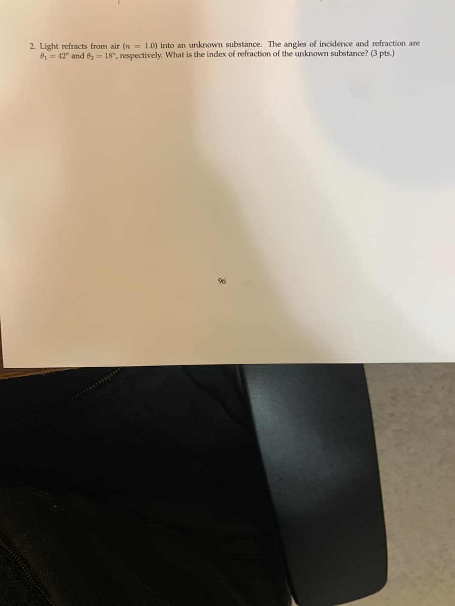 2. Light refracts from air (n =1.0) into an unknown substance. The angles of incidence and refraction are
0₁ = 42° and 82 = 18°, respectively. What is the index of refraction of the unknown substance? (3 pts.)
96