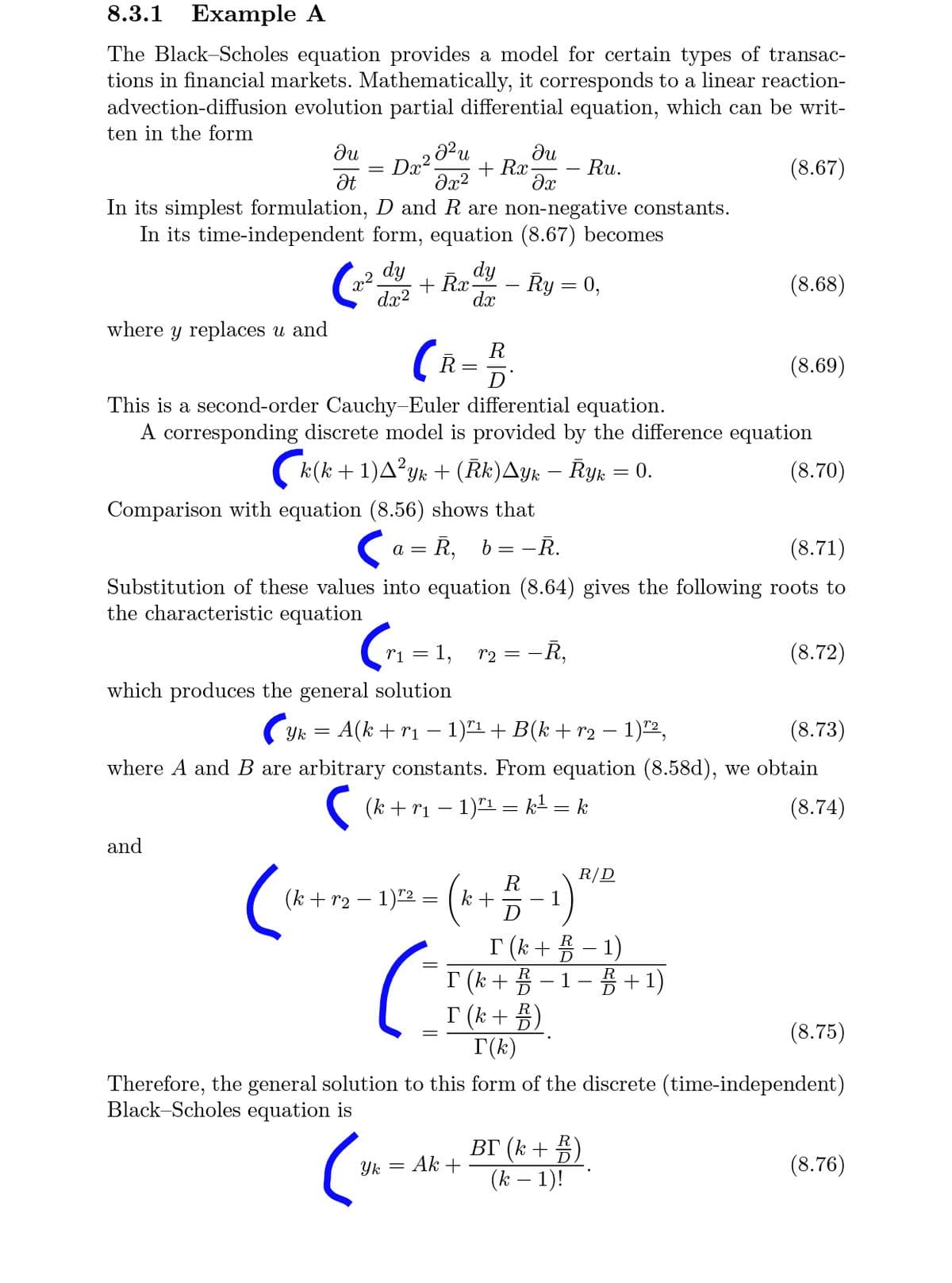 8.3.1 Example A
The Black-Scholes equation provides a model for certain types of transac-
tions in financial markets. Mathematically, it corresponds to a linear reaction-
advection-diffusion evolution partial differential equation, which can be writ-
ten in the form
du
+ Rx
Ru.
(8.67)
Ət
In its simplest formulation, D and R are non-negative constants.
In its time-independent form, equation (8.67) becomes
dy
+ Rr dy
Ry = 0,
(8.68)
dx?
dx
where y replaces u and
R
(R=
(8.69)
D'
This is a second-order Cauchy-Euler differential equation.
A corresponding discrete model is provided by the difference equation
(k(k + 1)A?yk + (Rk)Ayk – Ryk = 0.
(8.70)
Comparison with equation (8.56) shows that
a = R, b= -R.
(8.71)
Substitution of these values into equation (8.64) gives the following roots to
the characteristic equation
r1
1,
2 = -R,
(8.72)
which produces the general solution
(yk
A(k + r1
1)"1 + B(k + r2 – 1)"2,
(8.73)
where A and B are arbitrary constants. From equation (8.58d), we obtain
(k + r1 – 1)"1 = k² = k
(8.74)
and
R/D
R
(k + r2 – 1)"2 = (k +
D
I (k + 5 – 1)
I (k + 5 – 1- 5 +1)
I (k+ 5)
T(k)
R
(8.75)
Therefore, the general solution to this form of the discrete (time-independent)
Black-Scholes equation is
ВГ (к + 3)
(k – 1)!
Yk = Ak +
(8.76)
