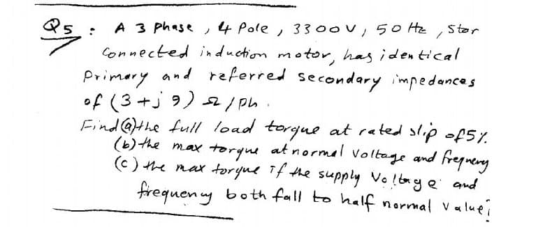 Ster
A 3 phase ,4 Pole, 3300V, 5o Hz
Connected induction motor, has iden tical
Primery and referred secondary impedances
of (3+j 9) 2/ ph.
Find @the full load torgue at rated slip of5Y.
(b) the max
(c) the nax toryue Tf the supply Volbag e and
frequen uy both fall to half normal valuei
torgue at normel Voltage and freguery
