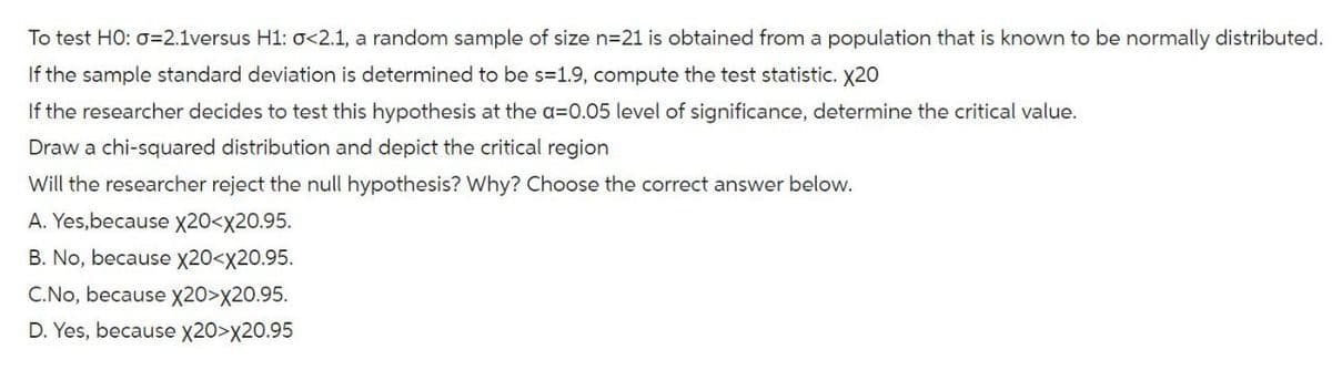 To test HO: σ=2.1versus H1: σ<2.1, a random sample of size n=21 is obtained from a population that is known to be normally distributed.
If the sample standard deviation is determined to be s=1.9, compute the test statistic. X20
If the researcher decides to test this hypothesis at the a=0.05 level of significance, determine the critical value.
Draw a chi-squared distribution and depict the critical region
Will the researcher reject the null hypothesis? Why? Choose the correct answer below.
A. Yes, because X20<x20.95.
B. No, because X20<x20.95.
C.No, because X20>X20.95.
D. Yes, because X20>X20.95
