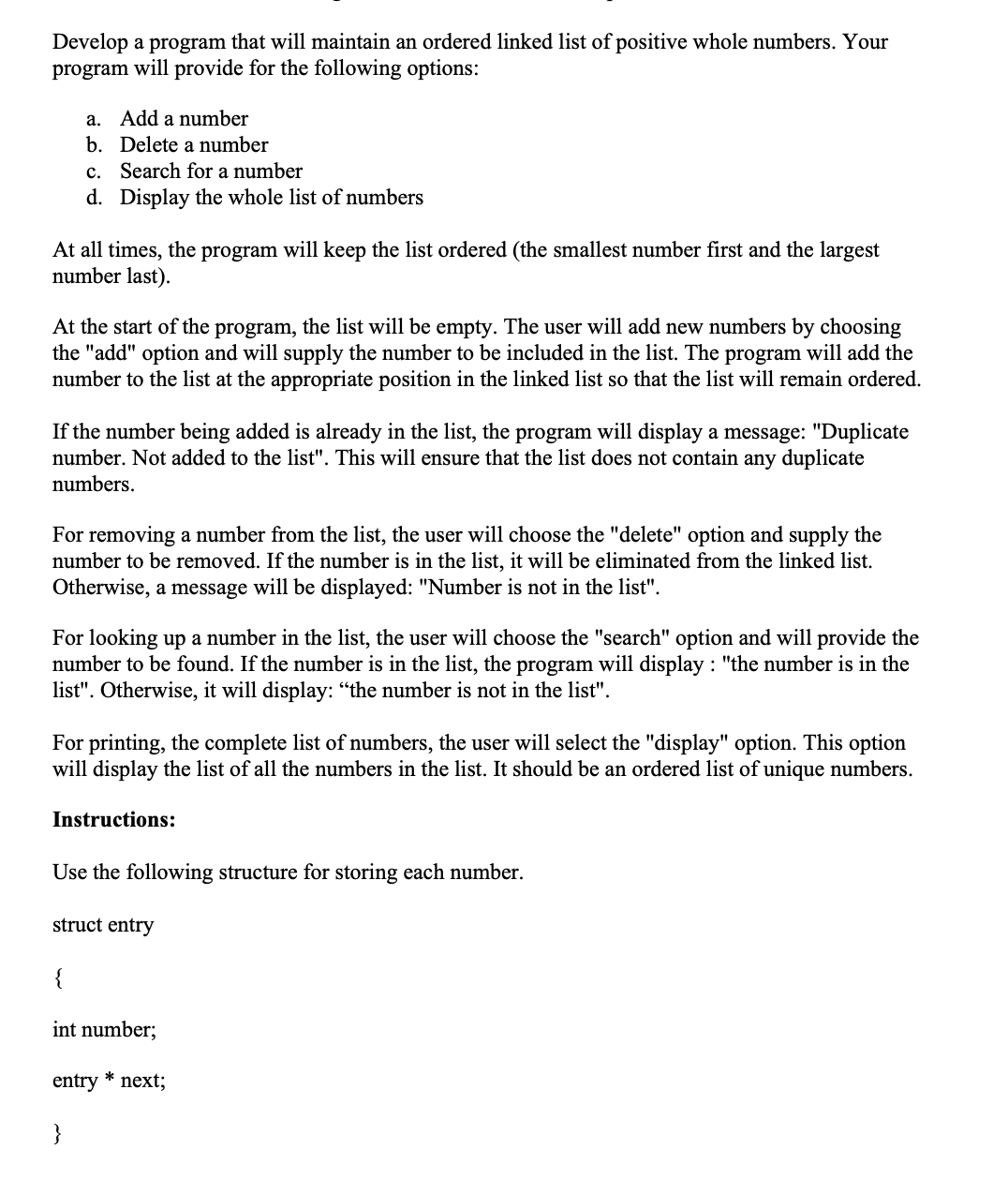 Develop a program that will maintain an ordered linked list of positive whole numbers. Your
program will provide for the following options:
a. Add a number
b. Delete a number
c. Search for a number
d. Display the whole list of numbers
At all times, the program will keep the list ordered (the smallest number first and the largest
number last).
At the start of the program, the list will be empty. The user will add new numbers by choosing
the "add" option and will supply the number to be included in the list. The program will add the
number to the list at the appropriate position in the linked list so that the list will remain ordered.
If the number being added is already in the list, the program will display a message: "Duplicate
number. Not added to the list". This will ensure that the list does not contain any duplicate
numbers.
For removing a number from the list, the user will choose the "delete" option and supply the
number to be removed. If the number is in the list, it will be eliminated from the linked list.
Otherwise, a message will be displayed: "Number is not in the list".
For looking up a number in the list, the user will choose the "search" option and will provide the
number to be found. If the number is in the list, the program will display: "the number is in the
list". Otherwise, it will display: "the number is not in the list".
For printing, the complete list of numbers, the user will select the "display" option. This option
will display the list of all the numbers in the list. It should be an ordered list of unique numbers.
Instructions:
Use the following structure for storing each number.
struct entry
{
int number;
}
entry * next;
