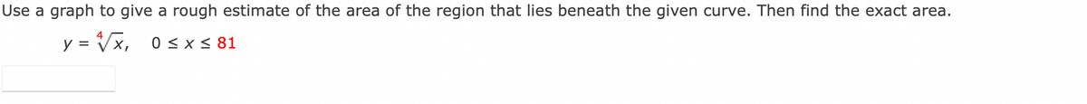 Use a graph to give a rough estimate of the area of the region that lies beneath the given curve. Then find the exact area.
y = √√x, 0≤ x ≤ 81