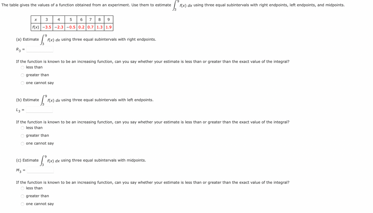 '9
The table gives the values of a function obtained from an experiment. Use them to estimate f(x) dx using three equal subintervals with right endpoints, left endpoints, and midpoints.
3
4
5
6
7 8 9
f(x) -3.5 -2.3 -0.5 0.2 0.7 1.3 1.9
X
(a) Estimate
R3 =
If the function is known to be an increasing function, can you say whether your estimate is less than or greater than the exact value of the integral?
less than
greater than
one cannot say
9
So f
f(x) dx using three equal subintervals with right endpoints.
M3
(b) Estimate
43 =
(c) Estimate
=
If the function is known to be an increasing function, can you say whether your estimate is less than or greater than the exact value of the integral?
less than
greater than
one cannot say
S²₁
f(x) dx using three equal subintervals with left endpoints.
9
[²³ f(x) dx using three equal subintervals with midpoints.
If the function is known to be an increasing function, can you say whether your estimate is less than or greater than the exact value of the integral?
less than
greater than
one cannot say