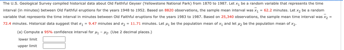 The U.S. Geological Survey compiled historical data about Old Faithful Geyser (Yellowstone National Park) from 1870 to 1987. Let x, be a random variable that represents the time
interval (in minutes) between Old Faithful eruptions for the years 1948 to 1952. Based on 8820 observations, the sample mean interval was x1 = 62.2 minutes. Let x, be a random
variable that represents the time interval in minutes between Old Faithful eruptions for the years 1983 to 1987. Based on 25,340 observations, the sample mean time interval was x, =
72.4 minutes. Historical data suggest that o1 = 9.47 minutes and o2 = 11.71 minutes. Let u1 be the population mean of x1 and let uz be the population mean of x2.
(a) Compute a 95% confidence interval for u, - 42. (Use 2 decimal places.)
lower limit
upper limit
