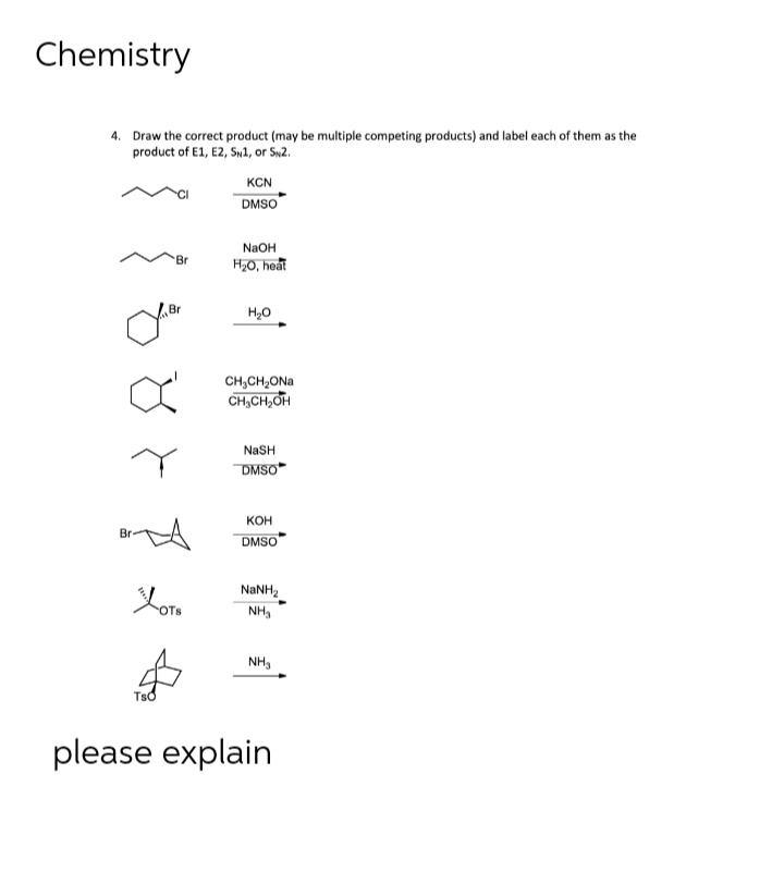 Chemistry
4. Draw the correct product (may be multiple competing products) and label each of them as the
product of E1, E2, SN1, or SN2.
Br
oner
Br-
OTS
KCN
DMSO
NaOH
H₂O, heat
H₂O
CH,CH,ONa
CH₂CH₂OH
NaSH
DMSO
KOH
DMSO
NINH,
NH₂
NH₂
please explain