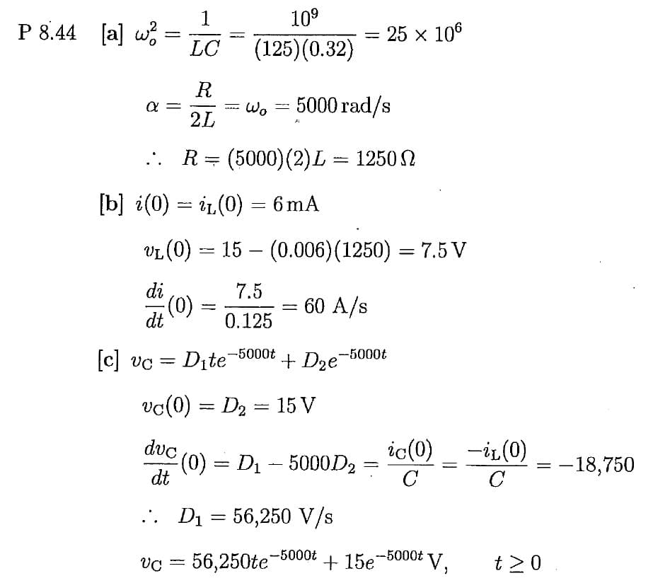 P 8.44 [a] w²
=
α =
R
2L
... R = (5000) (2) L = 1250 N
di
1
LC
[c] vc
dt
(0)
[b] i(0) — iz(0) = 6 mA
=
10⁹
(125)(0.32)
wwwww
Wo
VL
vL (0) — 15 — (0.006) (1250) = 7.5 V
60 A/s
+ D₂e-5000t
7.5
0.125
Dite-5000t
vc (0) = D₂ = 15 V
-
-
W
=
A
5000 rad/s
duc (0)
dt
.. D₁ = 56,250 V/s
VC 56,250te
²(0) = D₁ – 5000D₂
=
-5000t
25 x 106
=
ic(0)
C
V₁
+ 15e-5000t V.
-iL (0)
с
= -18,750
t≥0.