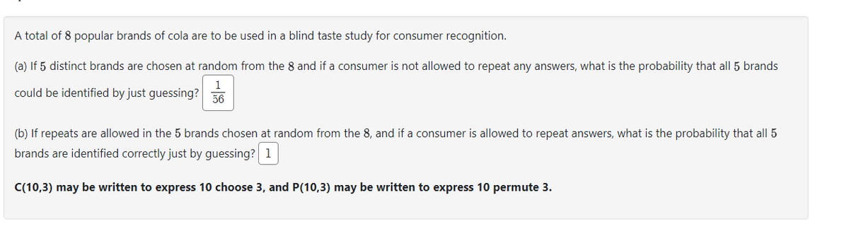 A total of 8 popular brands of cola are to be used in a blind taste study for consumer recognition.
(a) If 5 distinct brands are chosen at random from the 8 and if a consumer is not allowed to repeat any answers, what is the probability that all 5 brands
1
could be identified by just guessing? 56
(b) If repeats are allowed in the 5 brands chosen at random from the 8, and if a consumer is allowed to repeat answers, what is the probability that all 5
brands are identified correctly just by guessing? 1
C(10,3) may be written to express 10 choose 3, and P(10,3) may be written to express 10 permute 3.