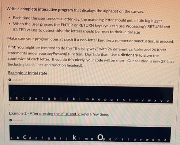 Write a complete interactive program that displays the alphabet on the canvas.
• Each time the user presses a letter key, the matching letter should get a little big bigger.
• When the user presses the ENTER or RETURN keys (you can use Processing's RETURN and
ENTER values to detect this), the letters should be reset to their initial size
Make sure your program doesn't crash if a non-letter key, like a number or punctuation, is pressed.
Hint: You might be tempted to do this "the long way", with 26 different variables and 26 if/elif
statements under your keyPressed( function. Don't do that. Use a dictionary to store the
count/size of each letter. If you do this nicely, your code will be short. Our solution is only 29 lines
(including blank lines and function headers!).
Example 1: Initial state
aubabet
abcde fghijk I mnop arstuv w xy z
Example 2 - After pressing the 'c! 'o' and 'k' keys a few times
ab Cdef9hijki m n Op
qrst
W Xy Z
