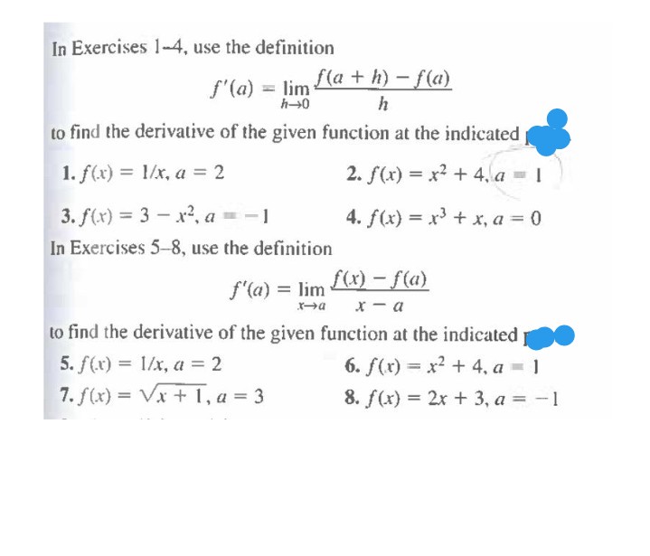 In Exercises 1-4, use the definition
f'(a) = lim la + h) – f(a)
h
to find the derivative of the given function at the indicated
1. f(x) = 1/x, a = 2
2. f(x) = x? + 4, a = 1
3. f(x) = 3 – x2, a = -1
In Exercises 5-8, use the definition
4. f(x) = x3 + x, a = 0
%3D
f(x) – f(a}
x - a
f'(a) = lim
to find the derivative of the given function at the indicated
5. f(x) = 1/x, a = 2
6. f(x) = x2 + 4, a = 1
%3D
7. f(x) = Vx + 1, a = 3
8. f(x) = 2x + 3, a = -1
