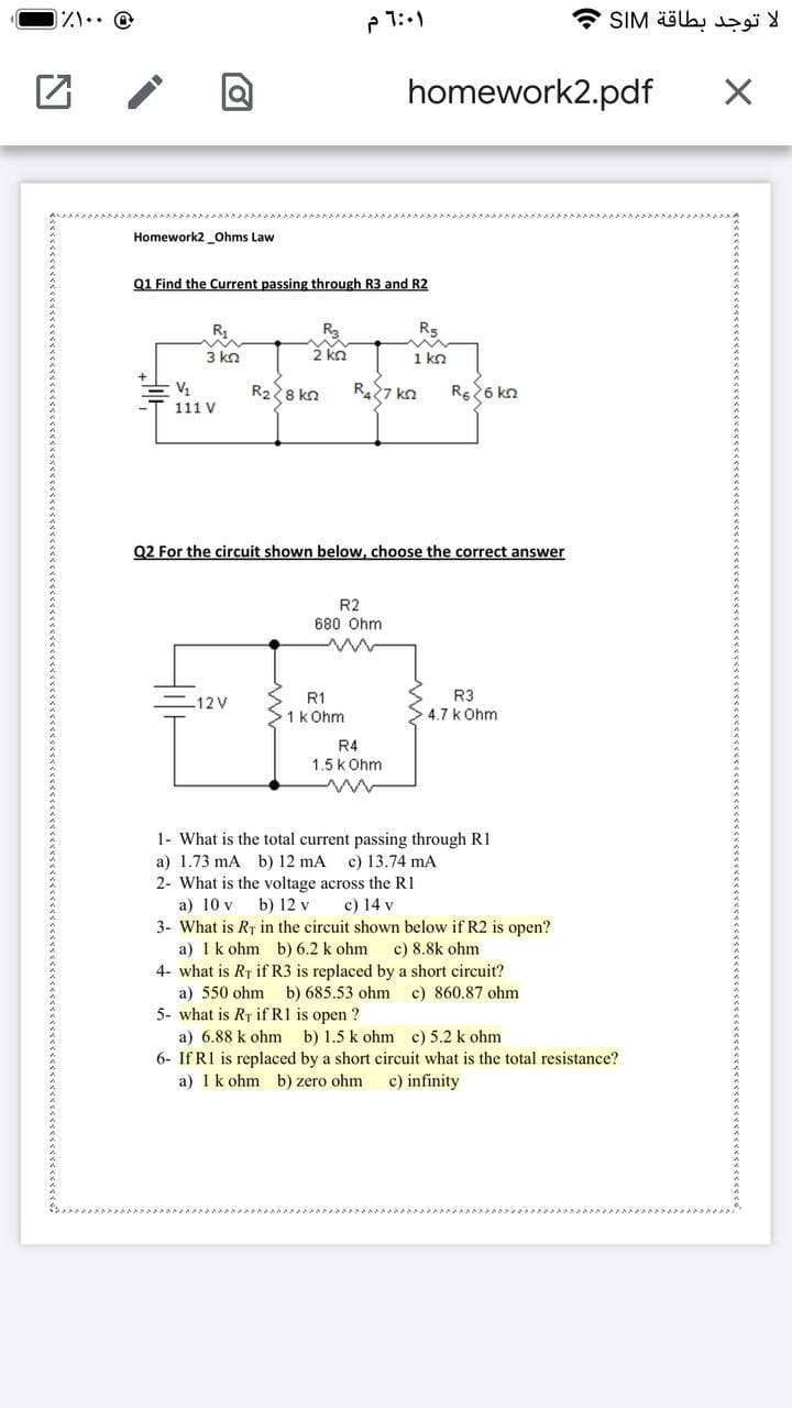 ハ… @
SIM äöb,
homework2.pdf
Homework2 _Ohms Law
Q1 Find the Current passing through R3 and R2
R3
2 kn
R,
R5
3 kn
1 kn
R28 kn
R7 kn
Rs26 kn
111 V
Q2 For the circuit shown below, choose the correct answer
R2
680 Ohm
-12V
R1
R3
1k Ohm
4.7 k Ohm
R4
1.5 k Ohm
1- What is the total current passing through R1
a) 1.73 mA b) 12 mA
2- What is the voltage across the R1
a) 10 v
c) 13.74 mA
b) 12 v
c) 14 v
3- What is RT in the circuit shown below if R2 is open?
a) 1k ohm b) 6.2 k ohm
4- what is Rr if R3 is replaced by a short circuit?
a) 550 ohm b) 685.53 ohm
5- what is RT if R1 is open ?
c) 8.8k ohm
c) 860.87 ohm
a) 6.88 k ohm b) 1.5 k ohm c) 5.2 k ohm
6- If R1 is replaced by a short circuit what is the total resistance?
a) 1k ohm b) zero ohm
c) infinity
