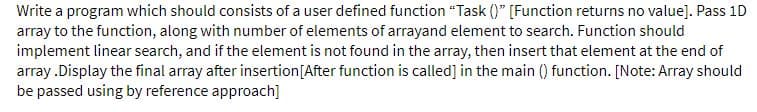 Write a program which should consists of a user defined function "Task ()" [Function returns no value]. Pass 1D
array to the function, along with number of elements of arrayand element to search. Function should
implement linear search, and if the element is not found in the array, then insert that element at the end of
array .Display the final array after insertion[After function is called] in the main () function. [Note: Array should
be passed using by reference approach]
