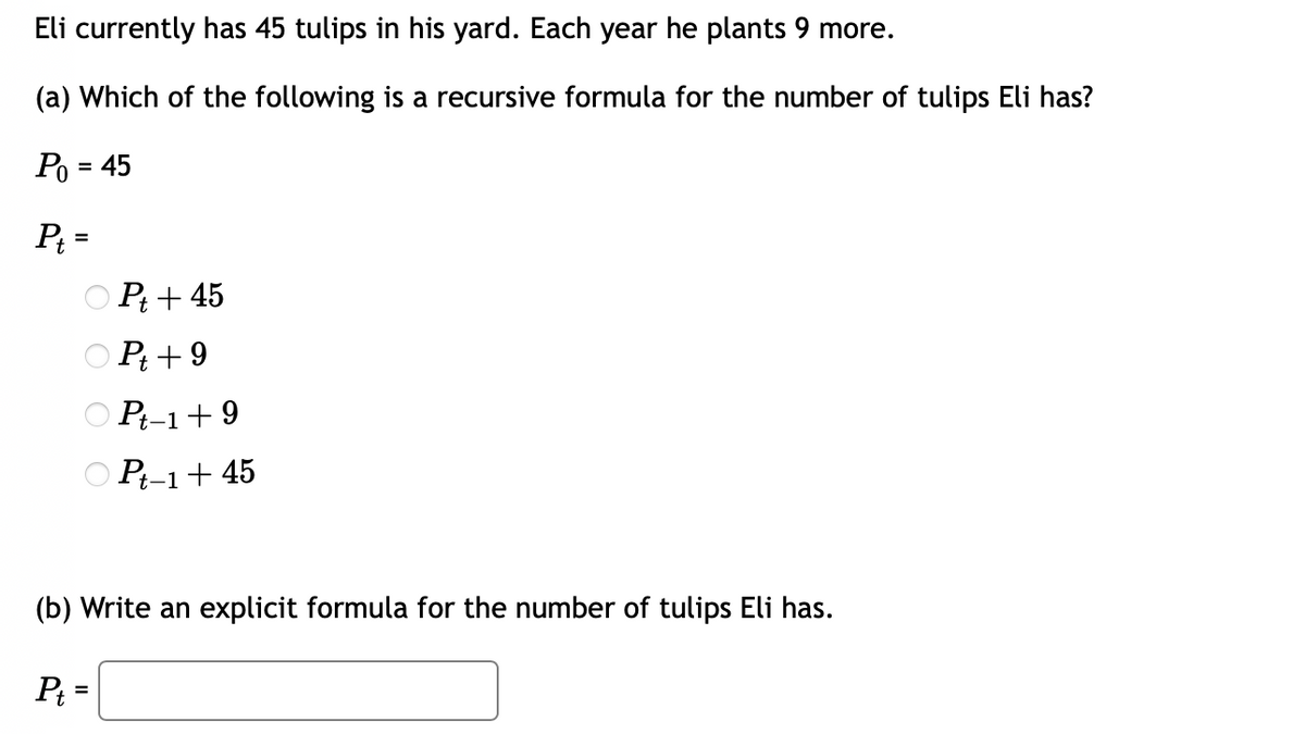 Eli currently has 45 tulips in his yard. Each year he plants 9 more.
(a) Which of the following is a recursive formula for the number of tulips Eli has?
P₁ = 45
Pt=
Pt + 45
Pt +9
Pt-1+9
Pt-1 + 45
(b) Write an explicit formula for the number of tulips Eli has.
P₁ =