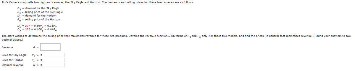 Jim's Camera shop sells two high-end cameras, the Sky Eagle and Horizon. The demands and selling prices for these two cameras are as follows.
D = demand for the Sky Eagle
P = selling price of the Sky Eagle
DH = demand for the Horizon
PH = selling price of the Horizon
Ds = 227 0.60P + 0.35PH
DH = 275 + 0.10Ps - 0.64PH
The store wishes to determine the selling price that maximizes revenue for these two products. Develop the revenue function R (in terms of P and PH only) for these two models, and find the prices (in dollars) that maximizes revenue. (Round your answers to two
decimal places.)
Revenue
Price for Sky Eagle
Price for Horizon
Optimal revenue
R =
PS = $
PH = $
R = $