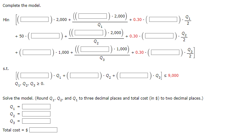 Complete the model.
Min
s.t.
+ 50.
Q₁, Q₂ Q3 ≥ 0.
Q₂
2,000 +
Q3
Total cost = $
+
- 1,000 +
.Q₁ +
Q₁
Q₂
Q3
2,000)
2,000)
- 1,000)
Q₂ +
+0.30.
+0.30.
+0.30.
Q3 € 9,000
).9/1
Solve the model. (Round Q₁, Q₂, and Q₂ to three decimal places and total cost (in $) to two decimal places.)
Q₂
ON