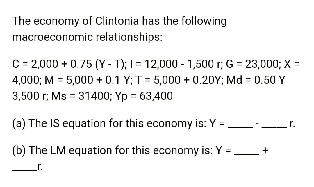 The economy of Clintonia has the following
macroeconomic relationships:
C = 2,000+ 0.75 (Y-T); I = 12,000 - 1,500 r; G = 23,000; X =
4,000; M = 5,000+ 0.1 Y; T = 5,000+ 0.20Y; Md = 0.50 Y
3,500 r; Ms = 31400; Yp = 63,400
(a) The IS equation for this economy is: Y =
(b) The LM equation for this economy is: Y =
_r.
+
r.
