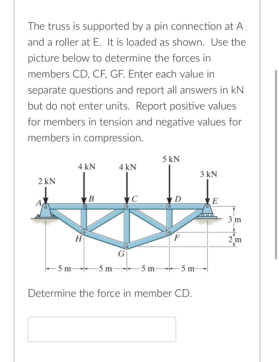 The truss is supported by a pin connection at A
and a roller at E. It is loaded as shown. Use the
picture below to determine the forces in
members CD, CF, GF. Enter each value in
separate questions and report all answers in kN
but do not enter units. Report positive values
for members in tension and negative values for
members in compression.
5 kN
4 kN
4 kN
3 kN
2 kN
В
D
E
3 m
F
m
G
-5 m-
-5 m
-5 m-
-5 m-
Determine the force in member CD.
