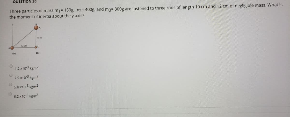 QUESTION 2ó
Three particles of mass m1= 150g, m2= 400g, and m3= 300g are fastened to three rods of length 10 cm and 12 cm of negligible mass. What is
the moment of inertia about the y axis?
10 cm
12 cm
my
mi
1.2 x10-3 kgm2
7.9 x10-3 kgm2
5.8 x10-3 kgm2
6.2 x10-3 kgm2
