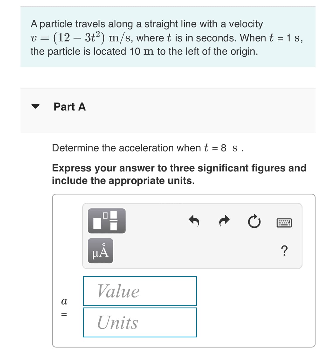 A particle travels along a straight line with a velocity
v = (12 -
the particle is located 10 m to the left of the origin.
3t2) m/s, where t is in seconds. When t = 1 s,
Part A
Determine the acceleration when t = 8 s .
Express your answer to three significant figures and
include the appropriate units.
HÁ
Value
a
Units
