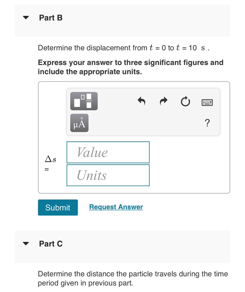 Part B
Determine the displacement from t = 0 to t = 10 s.
Express your answer to three significant figures and
include the appropriate units.
HÁ
?
Value
As
Units
Submit
Request Answer
Part C
Determine the distance the particle travels during the time
period given in previous part.
