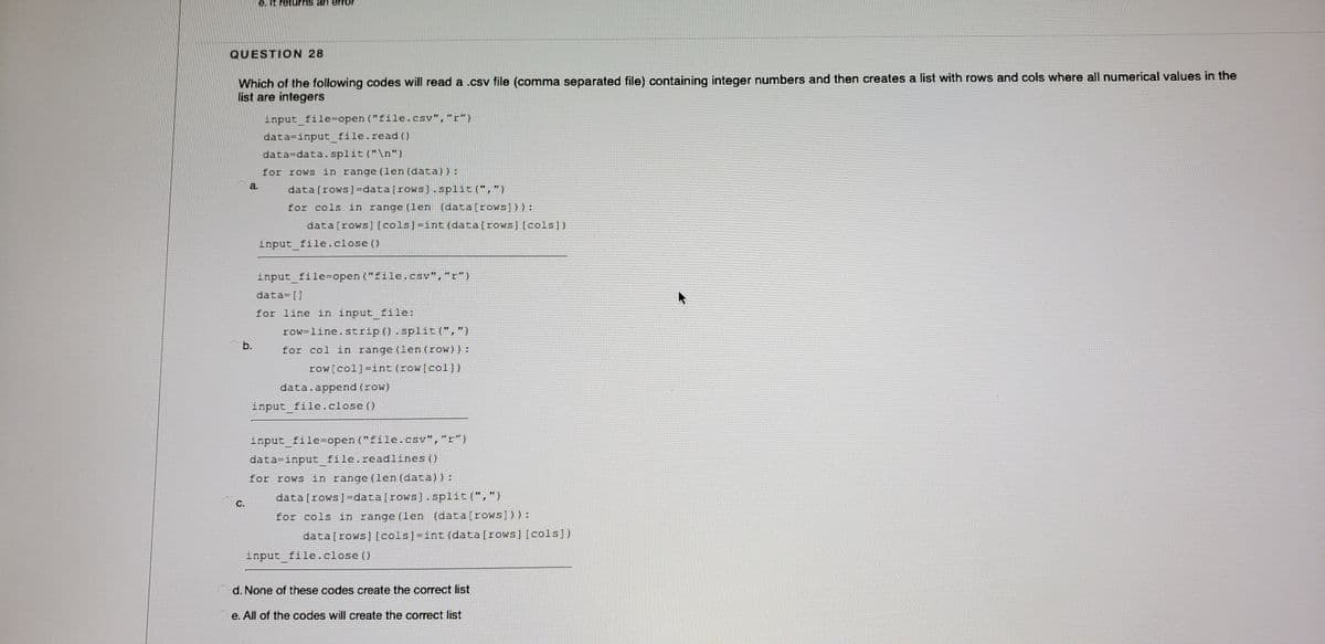 e. It returns an error
QUESTION 28
Which of the following codes will read a .csv file (comma separated file) containing integer numbers and then creates a list with rows and cols where all numerical values in the
list are integers
input file=open ("file.csv","r")
data=input_file.read()
data=data. split ("\n")
for rows in range (len (data)):
a.
data [rows]=data[rows]. split(",")
for cols in range (len (data [rows]) ) :
data [rows][cols]=int (data[rows][cols])
input_file.close ()
input file=open ("file.csv","r")
data= []
for line in input file:
row=line.strip ().spliE (",")
b.
for col in range (len(row)):
row[col]-int(row[col])
data.append (row)
input_file.close ()
input file=open ("file.csv","r")
data=input file.readlines ()
for rows in range (len(data)):
data [rows]=data[rows].split(",")
с.
for cols in range (len (data[rows])) :
data[rows] [cols]-int (data[rows][cols])
input file.close ()
d. None of these codes create the correct list
e. All of the codes will create the correct list
