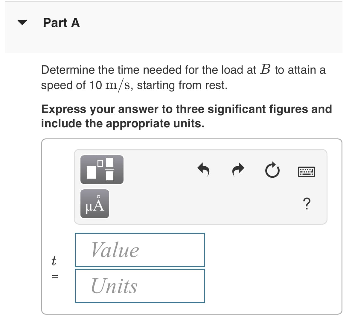 Part A
Determine the time needed for the load at B to attain a
speed of 10 m/s, starting from rest.
Express your answer to three significant figures and
include the appropriate units.
μΑ
?
Value
t
Units
+ ||
