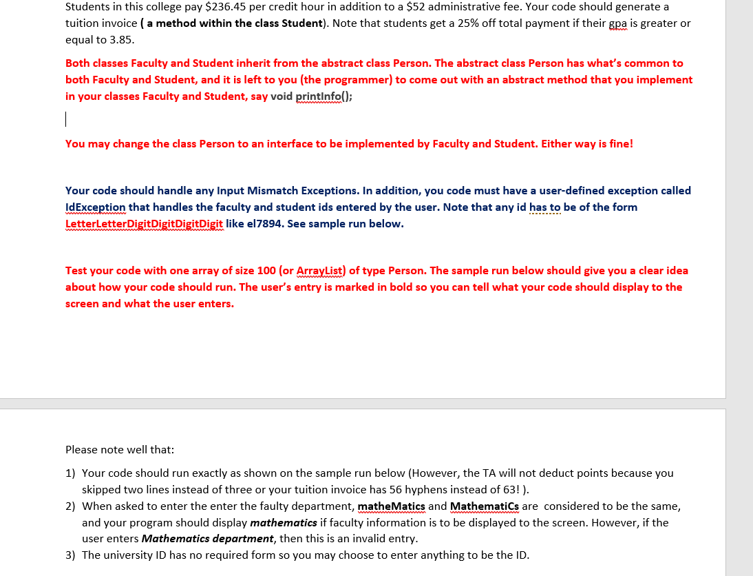 Students in this college pay $236.45 per credit hour in addition to a $52 administrative fee. Your code should generate a
tuition invoice (a method within the class Student). Note that students get a 25% off total payment if their gpa is greater or
equal to 3.85.
Both classes Faculty and Student inherit from the abstract class Person. The abstract class Person has what's common to
both Faculty and Student, and it is left to you (the programmer) to come out with an abstract method that you implement
in your classes Faculty and Student, say void printinfo();
You may change the class Person to an interface to be implemented by Faculty and Student. Either way is fine!
Your code should handle any Input Mismatch Exceptions. In addition, you code must have a user-defined exception called
IdException that handles the faculty and student ids entered by the user. Note that any id has to be of the form
LetterLetterDigitDigitDigitDigit like el7894. See sample run below.
Test your code with one array of size 100 (or ArrayList) of type Person. The sample run below should give you a clear idea
about how your code should run. The user's entry is marked in bold so you can tell what your code should display to the
screen and what the user enters.
Please note well that:
1) Your code should run exactly as shown on the sample run below (However, the TA will not deduct points because you
skipped two lines instead of three or your tuition invoice has 56 hyphens instead of 63! ).
2) When asked to enter the enter the faulty department, matheMatics and MathematiCs are considered to be the same,
and your program should display mathematics if faculty information is to be displayed to the screen. However, if the
user enters Mathematics department, then this is an invalid entry.
3) The university ID has no required form so you may choose to enter anything to be the ID.
