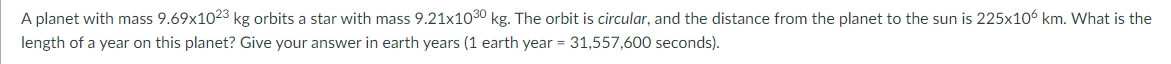 A planet with mass 9.69x1023 kg orbits a star with mass 9.21x1030 kg. The orbit is circular, and the distance from the planet to the sun is 225x106 km. What is the
length of a year on this planet? Give your answer in earth years (1 earth year = 31,557,600 seconds).
