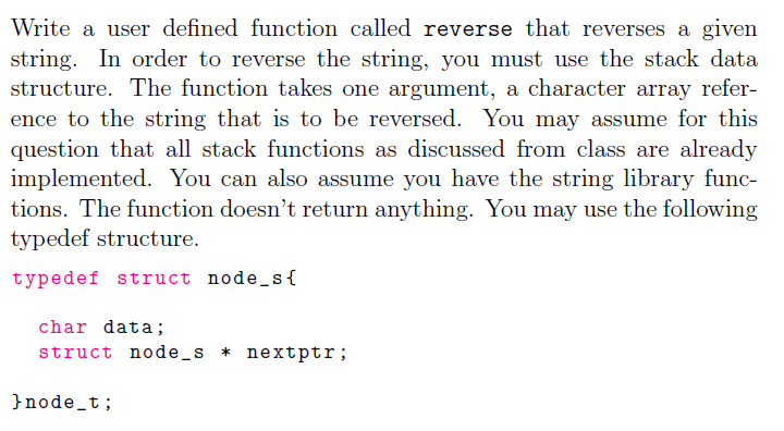 Write a user defined function called reverse that reverses a given
string. In order to reverse the string, you must use the stack data
structure. The function takes one argument, a character array refer-
ence to the string that is to be reversed. You may assume for this
question that all stack functions as discussed from class are already
implemented. You can also assume you have the string library func-
tions. The function doesn't return anything. You may use the following
typedef structure.
typedef struct node_s{
char data;
struct node_s * nextptr;
}node_t;
