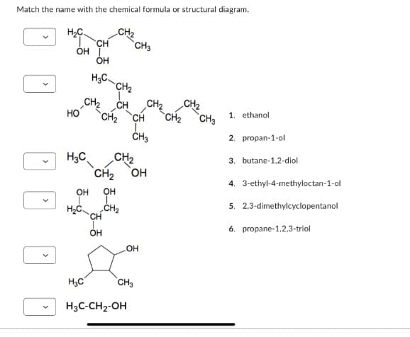 Match the name with the chemical formula or structural diagram.
H₂C
T CH
OH I
OH
H₂C
HO
CH₂
CH₂ CH
CH₂
OH
H₂C
H₂C
H₂C CH₂
CH₂ OH
OH
T
CH₂
CH
OH
CH3
H3C-CH₂-OH
CH
L.
CH3
CH₂
OH
CH3
CH₂
CH₂
CH3
1. ethanol
2. propan-1-ol
3. butane-1,2-diol
4. 3-ethyl-4-methyloctan-1-ol
5. 2,3-dimethylcyclopentanol
6. propane-1,2,3-triol