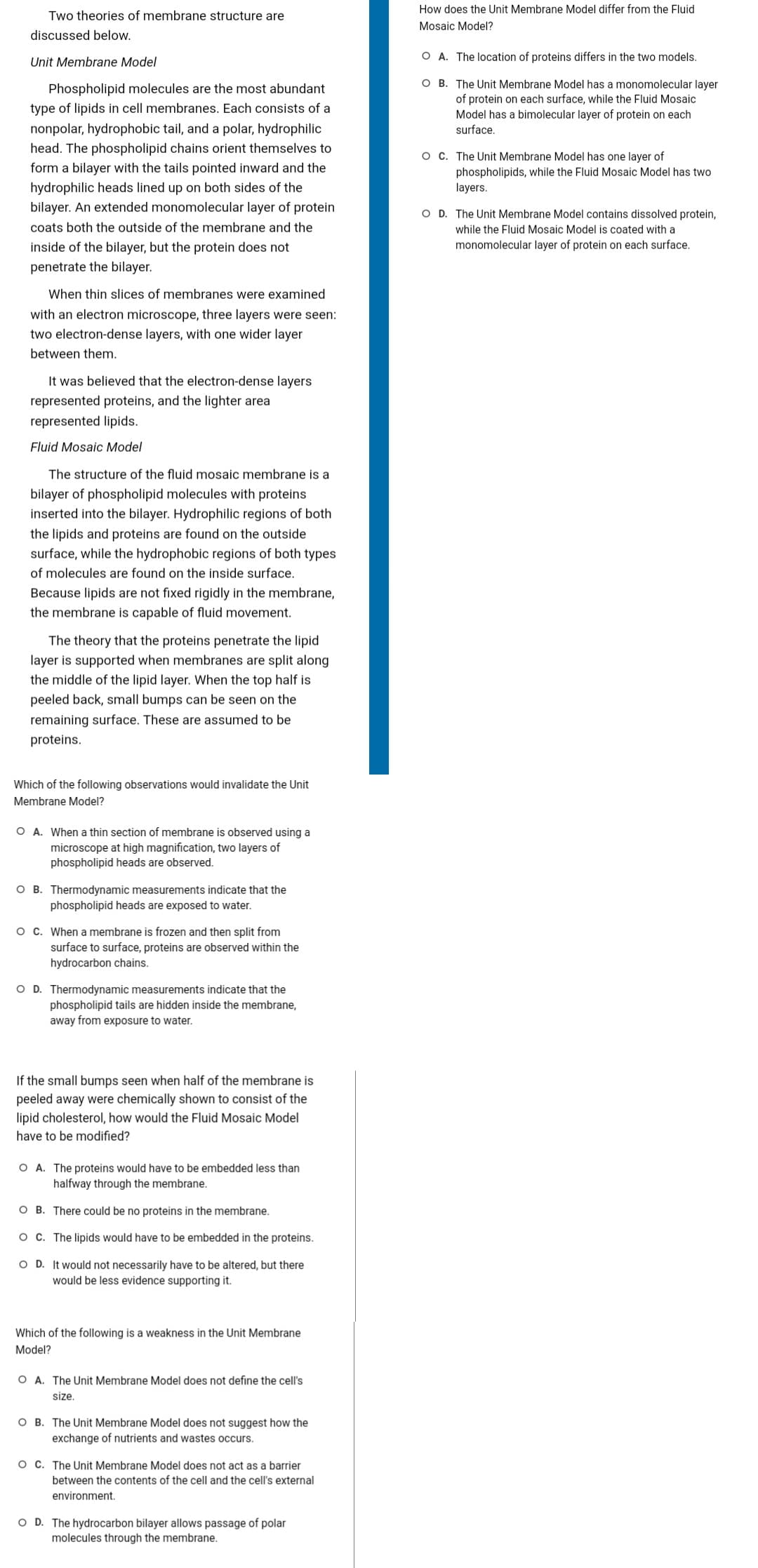 Two theories of membrane structure are
discussed below.
Unit Membrane Model
Phospholipid molecules are the most abundant
type of lipids in cell membranes. Each consists of a
nonpolar, hydrophobic tail, and a polar, hydrophilic
head. The phospholipid chains orient themselves to
form a bilayer with the tails pointed inward and the
hydrophilic heads lined up on both sides of the
bilayer. An extended monomolecular layer of protein
coats both the outside of the membrane and the
inside of the bilayer, but the protein does not
penetrate the bilayer.
When thin slices of membranes were examined
with an electron microscope, three layers were seen:
two electron-dense layers, with one wider layer
between them.
It was believed that the electron-dense layers
represented proteins, and the lighter area
represented lipids.
Fluid Mosaic Model
The structure of the fluid mosaic membrane is a
bilayer of phospholipid molecules with proteins
inserted into the bilayer. Hydrophilic regions of both
the lipids and proteins are found on the outside
surface, while the hydrophobic regions of both types
of molecules are found on the inside surface.
Because lipids are not fixed rigidly in the membrane,
the membrane is capable of fluid movement.
The theory that the proteins penetrate the lipid
layer is supported when membranes are split along
the middle of the lipid layer. When the top half is
peeled back, small bumps can be seen on the
remaining surface. These are assumed to be
proteins.
Which of the following observations would invalidate the Unit
Membrane Model?
O A. When a thin section of membrane is observed using a
microscope at high magnification, two layers of
phospholipid heads are observed.
OB. Thermodynamic measurements indicate that the
phospholipid heads are exposed to water.
O C. When a membrane is frozen and then split from
surface to surface, proteins are observed within the
hydrocarbon chains.
O D. Thermodynamic measurements indicate that the
phospholipid tails are hidden inside the membrane,
away from exposure to water.
If the small bumps seen when half of the membrane is
peeled away were chemically shown to consist of the
lipid cholesterol, how would the Fluid Mosaic Model
have to be modified?
O A. The proteins would have to be embedded less than
halfway through the membrane.
O B. There could be no proteins in the membrane.
O C. The lipids would have to be embedded in the proteins.
O D. It would not necessarily have to be altered, but there
would be less evidence supporting it.
Which of the following is a weakness in the Unit Membrane
Model?
O A. The Unit Membrane Model does not define the cell's
size.
OB. The Unit Membrane Model does not suggest how the
exchange of nutrients and wastes occurs.
O C. The Unit Membrane Model does not act as a barrier
between the conter of the cell and the cell's external
environment.
O D. The hydrocarbon bilayer allows passage of polar
molecules through the membrane.
How does the Unit Membrane Model differ from the Fluid
Mosaic Model?
O A. The location of proteins differs in the two models.
OB. The Unit Membrane Model has a monomolecular layer
of protein on each surface, while the Fluid Mosaic
Model has a bimolecular layer of protein on each
surface.
O C. The Unit Membrane Model has one layer of
phospholipids, while the Fluid Mosaic Model has two
layers.
O D. The Unit Membrane Model contains dissolved protein,
while the Fluid Mosaic Model is coated with a
monomolecular layer of protein on each surface.