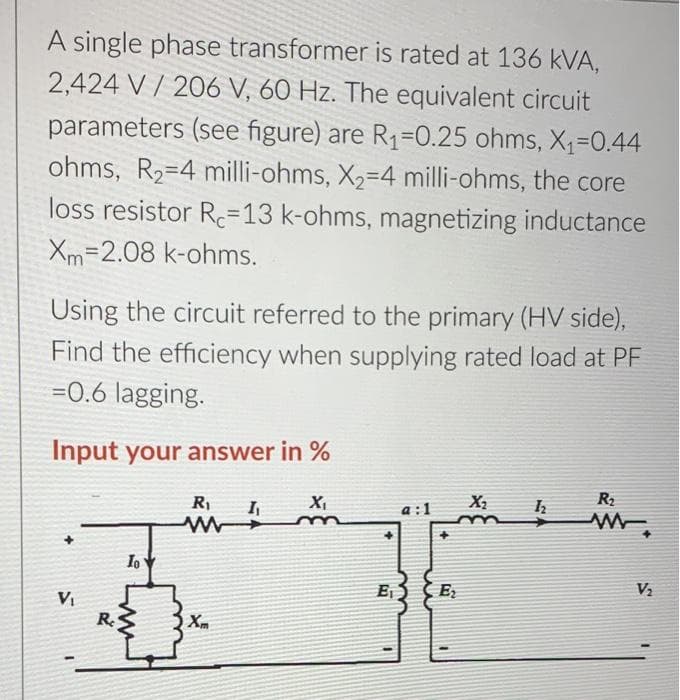 A single phase transformer is rated at 136 kVA,
2,424 V / 206 V, 60 Hz. The equivalent circuit
parameters (see figure) are R1=0.25 ohms, X1=0.44
ohms, R2=4 milli-ohms, X2-4 milli-ohms, the core
loss resistor Re=13 k-ohms, magnetizing inductance
Xm=2.08 k-ohms.
Using the circuit referred to the primary (HV side),
Find the efficiency when supplying rated load at PF
=0.6 lagging.
Input your answer in %
R2
a :1
E,S E
V2
VI
Re
Xm
